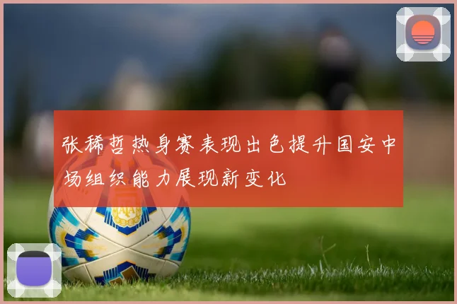 张稀哲热身赛表现出色提升国安中场组织能力展现新变化