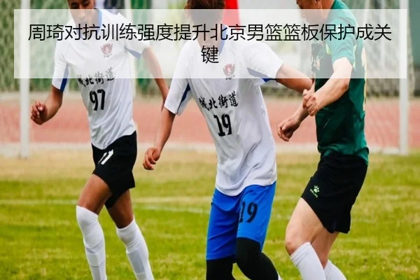 周琦对抗训练强度提升北京男篮篮板保护成关键